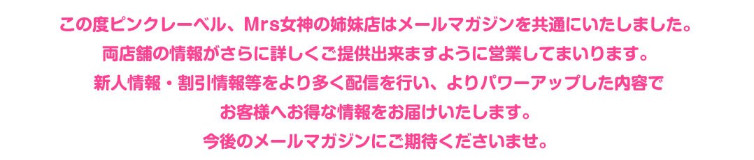 この度ピンクレーベル、Mrs女神の姉妹店はメールマガジンを共通にいたしました。両店舗の情報がさらに詳しくご提供出来ますように営業してまいります。新人情報・割引情報等をより多く配信を行い、よりパワーアップした内容で
お客様へお得な情報をお届けいたします。今後のメールマガジンにご期待下さいませ。