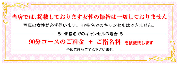 当店では、掲載しております女性の振替は一切しておりません。写真の女性が必ず伺います。HP指名でのチェンジ・キャンセルはできません。※HP指名でのチェンジ、キャンセルの場合　当店の最短コース(60分)のご料金＋ご指名料を頂戴致します　予めご理解ご了承下さいませ。