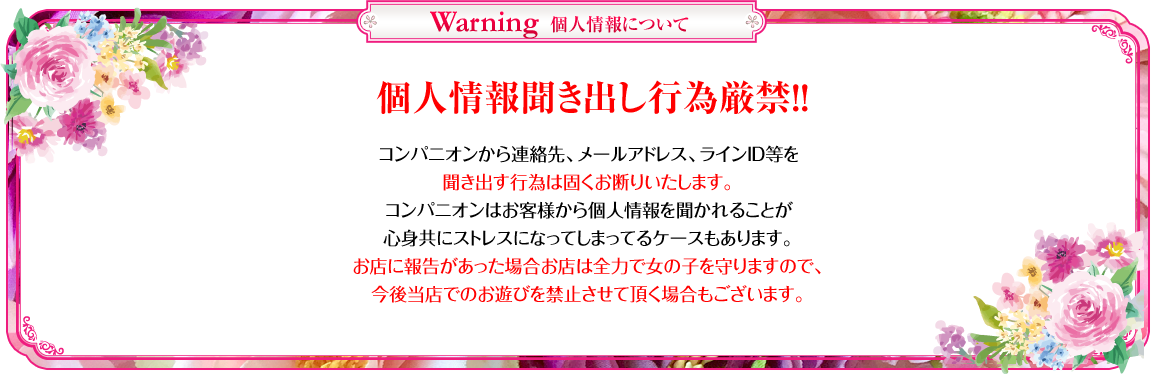 
ピンクレーベル　個人情報について
 コンパニオンから連絡先、メールアドレス、ラインID等を 聞き出す行為は固くお断りいたします。
 コンパニオンはお客様から個人情報を聞かれることが心身共にストレスになってしまってるケースもあります。
 お店に報告があった場合お店は全力で女の子を守りますので、 今後当店でのお遊びを禁止させて頂く場合もございます。
