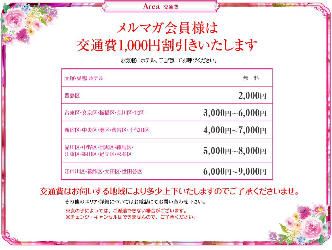 
ピンクレーベル　交通費
メルマガ会員様は交通費1,000円割引きいたします

大塚・巣鴨 ホテル　無料
豊島区　2,000円
台東区・文京区・板橋区・荒川区・北区　3,000円～6,000円
新宿区・中央区・港区・渋谷区・千代田区　4,000円～7,000円
品川区・中野区・目黒区・練馬区・江東区・墨田区・足立区・杉並区　5,000円～8,000円
江戸川区・葛飾区・大田区・世田谷区　6,000円～9,000円


交通費はお伺いする地域により多少上下いたしますのでご了承くださいませ
その他のエリア・詳細についてはお電話にてお問い合わせ下さい。
※女の子によっては、ご派遣できない場合がございます。
※HP指名、本指名の場合、どちらもﾁｪﾝｼﾞ･ｷｬﾝｾﾙはできません。
※フリーの場合、ﾁｪﾝｼﾞ･ｷｬﾝｾﾙはできますが、交通費は発生いたします。
以上、ご了承くださいませ。
