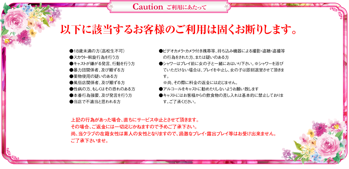 
ピンクレーベル　ご利用にあたって
以下に該当するお客様のご利用は固くお断りします。
●18歳未満の方（高校生不可）
●スカウト・斡旋行為を行う方
●キャストが嫌がる発言、行動を行う方
●暴力団関係者、及び準ずる方
●薬物使用の疑いのある方
●風俗店関係者、及び準ずる方
●性病の方、もしくはその恐れのある方
●本番行為強要、及び発言を行う方
●当店で不適切と思われる方
●ビデオカメラ・カメラ付き携帯等、持ち込み機器による撮影・盗聴・盗撮等の行為をされた方、または疑いのある方
●シャワーはプレイ前に女の子と一緒におはいり下さい。
 ※シャワーを浴びていただけない場合は、プレイを中止し、女の子は即刻退室させて頂きます。
 ※尚、その際に料金の返金には応じません。
●アルコールをキャストに勧めたりしないようお願い致します。
●キャストにはお客様からの飲食物の差し入れは基本的に禁止しております。ご了承ください。

上記の行為があった場合、直ちにサービス中止とさせて頂きます。その場合、ご返金には一切応じかねますので予めご了承下さい。
尚、当クラブの在籍女性は素人の女性となりますので、過激なプレイ・露出プレイ等はお受けできません。ご了承下さいませ。
