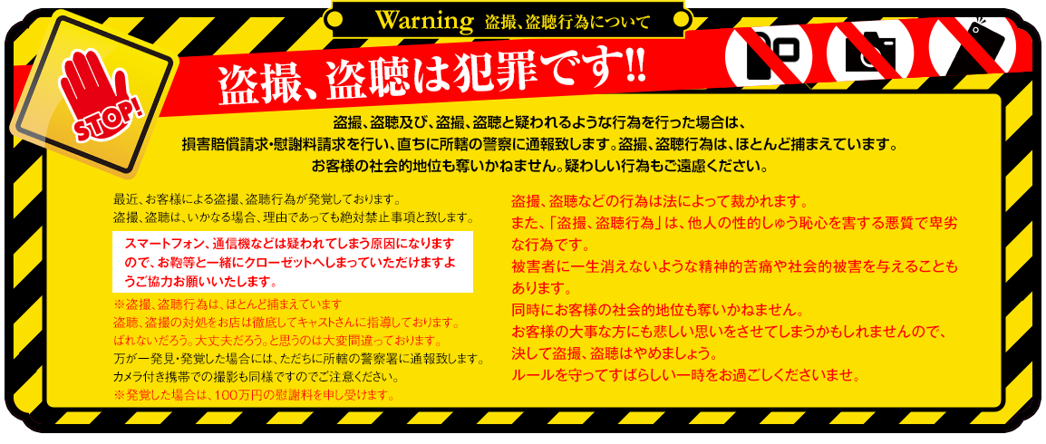 
最近、お客様による盗撮行為が発覚しております。
盗撮は、いかなる場合、理由であっても絶対禁止事項と致します。
※盗撮行為は、ほとんど捕まえています。
万が一発見・発覚した場合には、ただちに所轄の警察署に通報致します。
カメラ付き携帯での撮影も同様ですのでご注意ください。
※発覚した場合は、100万円の慰謝料を申し受けます。
盗聴盗撮などの行為は法によって裁かれます。
また、「盗撮行為」は、他人の性的羞恥心を害する悪質で卑劣な行為です。
被害者に一生消えないような精神的苦痛や社会的被害を与えることもあります。
同時にお客様の社会的地位も奪いかねません。
お客様の大事な方にも悲しい思いをさせてしまうかもしれませんので、決して盗撮・盗聴はやめましょう。
ルールを守ってすばらしい一時をお過ごしくださいませ。
