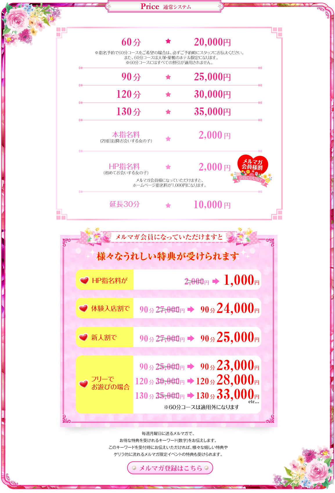
通常システム
 60分総額20,000円
※指名予約で60分コースをご希望の場合は、必ずご予約時にスタッフにお伝えください。また、60分コースは大塚・巣鴨のホテル限定になります。
※60分コースにはすべての割引が適用されません。
 90分総額25,000円
 120分総額30,000円
 130分総額35,000円
 本指名2,000円(2回目以降お会いする女の子)
 HP指名料2,000円(初めてお会いする女の子)
 延長30分/10,000円
メルマガ会員になっていただけますと
様々なうれしい特典が受けられます
HP指名料が2,000円→1,000円、
体験入店割で90分27,000円→24,000円、
新人割で90分27,000円→25,000円、
フリーでお遊びの場合
90分25,000円→23,000円
120分30,000円→28,000円
130分35,000円→33,000円
※60分コースは適用外になります
毎週月曜日に送るメルマガで、お得な特典を受けれるキーワード(数字)をお伝えします。
このキーワードを受付時にお伝えいただければ、様々な嬉しい特典やゲリラ的に流れるメルマガ限定イベントの特典も受けられます。
メルマガ登録はこちら